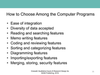 How to Choose Among the Computer Programs
• Ease of integration
• Diversity of data accepted
• Reading and searching features
• Memo writing features
• Coding and reviewing features
• Sorting and categorizing features
• Diagramming features
• Importing/exporting features
• Merging, storing, security features
35Creswell, Qualitative Inquiry & Research Design 4e.
SAGE Publishing, 2018.
 
