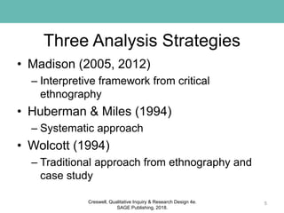 Three Analysis Strategies
• Madison (2005, 2012)
– Interpretive framework from critical
ethnography
• Huberman & Miles (1994)
– Systematic approach
• Wolcott (1994)
– Traditional approach from ethnography and
case study
5Creswell, Qualitative Inquiry & Research Design 4e.
SAGE Publishing, 2018.
 