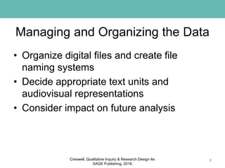 Managing and Organizing the Data
• Organize digital files and create file
naming systems
• Decide appropriate text units and
audiovisual representations
• Consider impact on future analysis
9Creswell, Qualitative Inquiry & Research Design 4e.
SAGE Publishing, 2018.
 