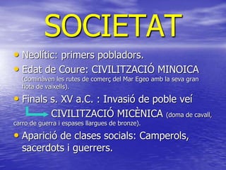 SOCIETAT
• Neolític: primers pobladors.
• Edat de Coure: CIVILITZACIÓ MINOICA
(dominàven les rutes de comerç del Mar Egeo amb la seva gran
flota de vaixells).
• Finals s. XV a.C. : Invasió de poble veí
CIVILITZACIÓ MICÈNICA (doma de cavall,
carro de guerra i espases llargues de bronze).
• Aparició de clases socials: Camperols,
sacerdots i guerrers.
 