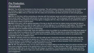 z
Pre Production.
Storyboard.
Min 0-2: This will be my introduction to the documentary. This will include a voiceover, cinematic shots of locations I will
be shooting in, shots of my subject and actors within the documentary. I will do this because these are all classic
features for the BBCs intro so I will stick with the codes and conventions as these are proven to work and get good
engagement.
Min 3-5: For this time I will be conducting an interview with the business owner and will be questioning him on his beliefs
about social media. These shots will be took on way to his work in the car. This is because I will use his answers to get a
second opinion for the audience to see if they agree or disagree with him. Also it might show to my audience his way of
life and show to them it could be them.
Min 6-8: At this point I will be getting examples of his day to day life and how he makes money and what he does at
work. An example of this is a sale he might make or a call he might go on or a meeting he might attend. This shows his
day to day life and this might intrigue my audience to do what he's doing and ill do this because I want to show the
possibilities that are available because of technology.
Min 8-10: I'm going to include stats, facts and statistics to show my problem to my audience and to make them aware of
it and to also show my audience the other opportunists available. While the stats are on screen there will be cinematic
shots for them to go over. These will be used to show how good working online is and to show to my audience the
possibilities which are available to them.
Min 10-12: I will then conduct an interview with him while at work. During this interview I will talk about the new flex
culture on social media and get his opinion on it. There will be cinematic shots and examples of flex culture with the
interview going on in the background. I will get his opinion on the change of culture because I think it will show my
audience peoples opinion on it who actually experience it everyday.
Min 12- 15: This will be the outro. For my outro it will be my subject talking one last time about his opinion and then it will
have some cinematic scenes of him going home in his car to end it. I will also include a “Next Time” at the end as this is
something the BBC like to do and I think this will intrigue my audience. I’ll do this because the BBC always end there
documentary's like this and to make sure I stick with the codes and convention ill also do it as I know this works to get
good engagement.
 