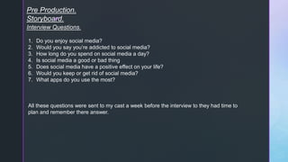 z
Pre Production.
Storyboard.
Interview Questions.
1. Do you enjoy social media?
2. Would you say you’re addicted to social media?
3. How long do you spend on social media a day?
4. Is social media a good or bad thing
5. Does social media have a positive effect on your life?
6. Would you keep or get rid of social media?
7. What apps do you use the most?
All these questions were sent to my cast a week before the interview to they had time to
plan and remember there answer.
 