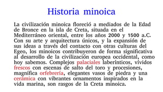 Historia minoica
La civilización minoica floreció a mediados de la Edad
de Bronce en la isla de Creta, situada en el
Mediterráneo oriental, entre los años 2000 y 1500 a.C.
Con su arte y arquitectura únicos, y la expansión de
sus ideas a través del contacto con otras culturas del
Egeo, los minoicos contribuyeron de forma significativa
al desarrollo de la civilización europea occidental, como
hoy sabemos. Complejos palaciales laberínticos, vívidos
frescos con escenas de salto del toro y procesiones,
magnífica orfebrería, elegantes vasos de piedra y una
cerámica con vibrantes ornamentos inspirados en la
vida marina, son rasgos de la Creta minoica.
 