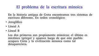 El problema de la escritura minoica
En la historia antigua de Creta encontramos tres sistemas de
escritura diferente. En orden cronológico:
●
Jeroglífico
●
Lineal A
●
Lineal B
Los dos primeros son propiamente minoicos; el último es
micénico (griego) y aparece luego de que este pueblo
ocupara Creta y la civilización minoica como tal
desapareciera.
 