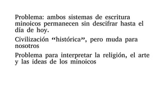 Problema: ambos sistemas de escritura
minoicos permanecen sin descifrar hasta el
día de hoy.
Civilización “histórica”, pero muda para
nosotros
Problema para interpretar la religión, el arte
y las ideas de los minoicos
 