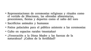 ●
Representaciones de ceremonias religiosas y rituales como
el vertido de libaciones, las ofrendas alimentarias,
procesiones, fiestas y deportes como el salto del toro
●
Sacrificios animales y humanos
●
Patios palaciales para el público asistente a las ceremonias
●
Culto en espacios rurales (montañas)
●
¿Veneración a la Diosa Madre y las fuerzas de la
naturaleza? ¿Cultos de la fertilidad?
 