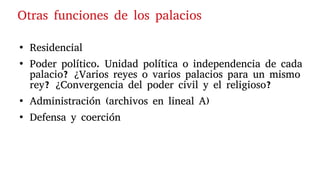 ●
Residencial
●
Poder político. Unidad política o independencia de cada
palacio? ¿Varios reyes o varios palacios para un mismo
rey? ¿Convergencia del poder civil y el religioso?
●
Administración (archivos en lineal A)
●
Defensa y coerción
Otras funciones de los palacios
 