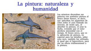 La pintura: naturaleza y
humanidad
Los minoicos decoraban sus
palacios con auténtica pintura al
fresco (buon fresco), es decir,
que aplicaban los pigmentos de
color sobre el yeso húmedo sin
mezclar, de modo que, al
absorber la pintura, el yeso la
fijaba, evitando que el color
perdiera intensidad con el
tiempo. El fresco secco, que es
la aplicación de pintura, en
especial para los detalles, sobre
yeso seco, también fue utilizado,
al igual que el bajorrelieve, para
dar un efecto tridimensional a
la pintura.
 