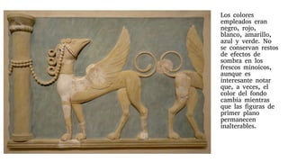 Los colores
empleados eran
negro, rojo,
blanco, amarillo,
azul y verde. No
se conservan restos
de efectos de
sombra en los
frescos minoicos,
aunque es
interesante notar
que, a veces, el
color del fondo
cambia mientras
que las figuras de
primer plano
permanecen
inalterables.
 