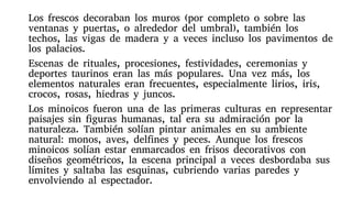 Los frescos decoraban los muros (por completo o sobre las
ventanas y puertas, o alrededor del umbral), también los
techos, las vigas de madera y a veces incluso los pavimentos de
los palacios.
Escenas de rituales, procesiones, festividades, ceremonias y
deportes taurinos eran las más populares. Una vez más, los
elementos naturales eran frecuentes, especialmente lirios, iris,
crocos, rosas, hiedras y juncos.
Los minoicos fueron una de las primeras culturas en representar
paisajes sin figuras humanas, tal era su admiración por la
naturaleza. También solían pintar animales en su ambiente
natural: monos, aves, delfines y peces. Aunque los frescos
minoicos solían estar enmarcados en frisos decorativos con
diseños geométricos, la escena principal a veces desbordaba sus
límites y saltaba las esquinas, cubriendo varias paredes y
envolviendo al espectador.
 
