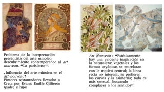 Art Nouveau : “Estéticamente
hay una evidente inspiración en
la naturaleza: vegetales y las
formas orgánicas se entrelazan
con le motivo central; la línea
recta no interesa, se prefieren
las curvas y la asimetría; todo es
más sensual, buscando
complacer a los sentidos”.
Problema de la interpretación
presentista del arte minoico:
descubrimiento contemporáneo al art
nouveau. “La parisiense”.
¿Influencia del arte minoico en el
art nouveau?
Pintores restauradores llevados a
Creta por Evans: Emille Gillieron
(padre e hijo)
 