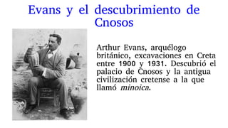 Evans y el descubrimiento de
Cnosos
Arthur Evans, arquélogo
británico, excavaciones en Creta
entre 1900 y 1931. Descubrió el
palacio de Cnosos y la antigua
civilización cretense a la que
llamó minoica.
 
