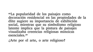 “La popularidad de los paisajes como
decoración residencial en las propiedades de la
élite sugiere su importancia de exhibición
social, mientras que su simbolismo religioso
latente implica que la pintura de paisajes
visualizaba creencias religiosas minoicas
esenciales.”
¿Arte por el arte, o arte religioso?
 