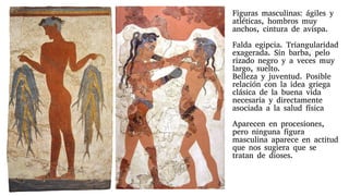 Figuras masculinas: ágiles y
atléticas, hombros muy
anchos, cintura de avispa.
Falda egipcia. Triangularidad
exagerada. Sin barba, pelo
rizado negro y a veces muy
largo, suelto.
Belleza y juventud. Posible
relación con la idea griega
clásica de la buena vida
necesaria y directamente
asociada a la salud física
Aparecen en procesiones,
pero ninguna figura
masculina aparece en actitud
que nos sugiera que se
tratan de dioses.
 