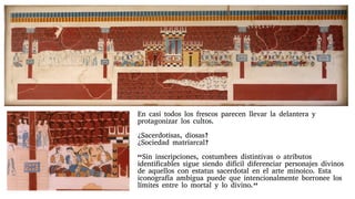 En casi todos los frescos parecen llevar la delantera y
protagonizar los cultos.
¿Sacerdotisas, diosas?
¿Sociedad matriarcal?
“Sin inscripciones, costumbres distintivas o atributos
identificables sigue siendo difícil diferenciar personajes divinos
de aquellos con estatus sacerdotal en el arte minoico. Esta
iconografía ambigua puede que intencionalmente borronee los
límites entre lo mortal y lo divino.”
 