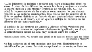 “...las imágenes se resisten a mostrar una clara desigualdad entre los
sexos. A pesar de las diferencias, vemos hombres y mujeres ocupando
la escena pública y sin mostrar jerarquías de ningún tipo. (…) [Se
evita] la representación de las mujeres como madres, lo que destaca
respecto a las culturas circundantes. Ello revela que las mujeres de la
élite no estaban definidas en función de sus caracterísiticas sexuales y
reproductivas, o al menos, que no querían reflejar tal función en las
pinturas de sus construcciones.”
El análisis de las pinturas de Cnosos y Akrotiri ofrece “indicios que
apuntan a un sistema sexo-género relativamente igualitario, en el que
la estratificación sexual no está muy definida entre las élites.”
(Sandra Lozano Rubio, “El sistema sexo-género en la Edad del Bronce egea: los frescos
de Knossos y Akrotiri”)
No hay aspectos en el arte minoico que sugieran discriminación o
estratificación por sexos. Bastante excepcional en su contexto histórico.
 