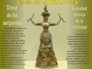 El significado religioso de
las serpientes parte de la
renovación de su piel, que
remite a la renovación de la
tierra, y a su carácter
telúrico, es decir asociado a
los poderes de la tierra, que
se asocia a lo larvario, lo
germinal ,lo carente de
formas y en cuanto tal el gran
útero capaz de generar todo
ser vivo*.
*sobre la asociación de este
animal con la luna, las aguas y la
mujer, ver ppt El origen del
mundo y de la vida a través de los
relatos míticos.
Los pechos y las
caderas prominentes son
formas características de
representar la fertilidad
desde épocas primitivas.
La vestimenta puede
ser propia de una
sacerdotisa. En cualquier
caso, da idea de las modas
y usos de la época, como la
falda de volantes, así como
del papel protagonista de
la mujer en esta cultura.
 
