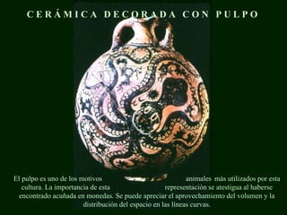 El pulpo es uno de los motivos animales más utilizados por esta
cultura. La importancia de esta representación se atestigua al haberse
encontrado acuñada en monedas. Se puede apreciar el aprovechamiento del volumen y la
distribución del espacio en las líneas curvas.
C E R Á M I C A D E C O R A D A C O N P U L P O
 