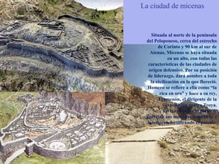 La ciudad de micenas
Situada al norte de la península
del Peloponeso, cerca del estrecho
de Corinto y 90 km al sur de
Atenas, Micenas se haya situada
en un alto, con todas las
características de las ciudades de
origen defensivo. Por su posición
de liderazgo, dará nombre a toda
la civilización en la que floreció.
Homero se refiere a ella como “la
rica en oro” y hace a su rey,
Agamenón, el dirigente de la
expedición contra Troya.
En las ruinas y el plano se
aprecian sus murallas exteriores e
interiores, fortificando el palacio.
 