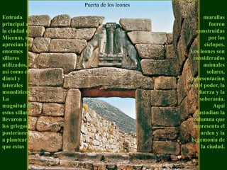 Puerta de los leones
Entrada
principal a
la ciudad de
Micenas, se
aprecian los
enormes
sillares
utilizados,
así como el
dintel y
laterales
monolíticos.
La
magnitud de
estos sillares
llevaron a
los griegos
posteriores
a plantear
que estas
murallas
fueron
construidas
por los
cíclopes.
Los leones son
considerados
animales
solares,
representacion
es del poder, la
fuerza y la
soberanía.
Aquí
custodian la
columna que
representa el
orden y la
hegemonía de
la ciudad.
 