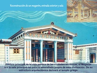 Reconstrucciónde un megarón, entradaexterior y sala
Edificio principal de la vida política de las ciudades micénicas, el Megarón
era la sala principal del palacio amurallado propio de esta civilización. De su
estructura arquitectónica derivará el templo griego.
 