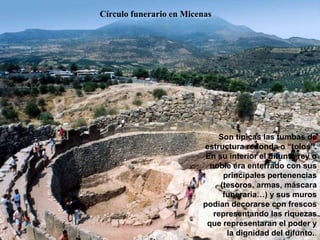 Círculo funerario en Micenas
Son típicas las tumbas de
estructura redonda o “tolos”.
En su interior el difunto rey o
noble era enterrado con sus
principales pertenencias
(tesoros, armas, máscara
funeraria…) y sus muros
podían decorarse con frescos
representando las riquezas
que representaran el poder y
la dignidad del difunto..
 