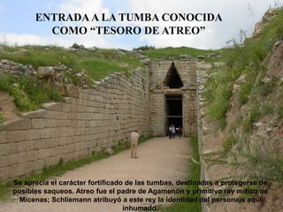 ENTRADA A LA TUMBA CONOCIDA
COMO “TESORO DE ATREO”
Se aprecia el carácter fortificado de las tumbas, destinadas a protegerse de
posibles saqueos. Atreo fue el padre de Agamenón y primitivo rey mítico de
Micenas; Schliemann atribuyó a este rey la identidad del personaje aquí
inhumado.
 
