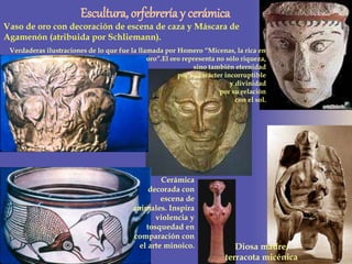 Diosa madre,
terracota micénica
Escultura, orfebrería y cerámica
Vaso de oro con decoración de escena de caza y Máscara de
Agamenón (atribuida por Schliemann).
Verdaderas ilustraciones de lo que fue la llamada por Homero “Micenas, la rica en
oro”.El oro representa no sólo riqueza,
sino también eternidad
por su carácter incorruptible
y divinidad
por su relación
con el sol.
Cerámica
decorada con
escena de
animales. Inspira
violencia y
tosquedad en
comparación con
el arte minoico.
 