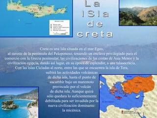 Creta es una isla situada en el mar Egeo,
al sureste de la península del Peloponeso, teniendo un enclave privilegiado para el
comercio con la Grecia peninsular, las civilizaciones de las costas de Asia Menor y la
civilización egipcia, dando así lugar, en su época de esplendor, a una talasocracia.
Con las islas Cícladas al norte, entre las que se encuentra la isla de Tera,
sufrirá las actividades volcánicas
de dicha isla, hasta el punto de
sucumbir bajo un maremoto
provocado por el volcán
de dicha isla. Aunque quizá
sólo quedara lo suficientemente
debilitada para ser invadida por la
nueva civilización dominante:
la micénica.
 