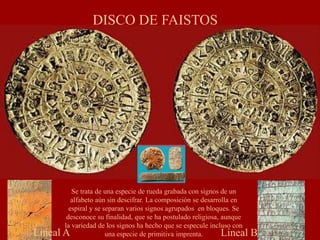 DISCO DE FAISTOS
Lineal BLineal A
Se trata de una especie de rueda grabada con signos de un
alfabeto aún sin descifrar. La composición se desarrolla en
espiral y se separan varios signos agrupados en bloques. Se
desconoce su finalidad, que se ha postulado religiosa, aunque
la variedad de los signos ha hecho que se especule incluso con
una especie de primitiva imprenta.
 