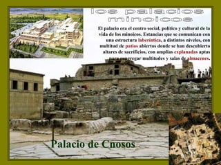 Palacio de Cnosos
El palacio era el centro social, político y cultural de la
vida de los minoicos. Estancias que se comunican con
una estructura laberíntica, a distintos niveles, con
multitud de patios abiertos donde se han descubierto
altares de sacrificios, con amplias explanadas aptas
para congregar multitudes y salas de almacenes.
 