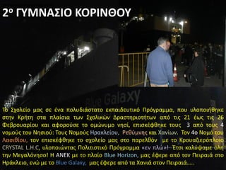 Το Σχολείο μας σε ένα πολυδιάστατο εκπαιδευτικό Πρόγραμμα, που υλοποιήθηκε
στην Κρήτη στα πλαίσια των Σχολικών Δραστηριοτήτων από τις 21 έως τις 26
Φεβρουαρίου και αφορούσε το ομώνυμο νησί, επισκέφθηκε τους 3 από τους 4
νομούς του Νησιού: Τους Νομούς Ηρακλείου, Ρεθύμνης και Χανίων. Τον 4ο Νομό του
Λασιθίου, τον επισκέφθηκε το σχολείο μας στο παρελθόν με το Κρουαζιερόπλοιο
CRYSTAL L.H.C, υλοποιώντας Πολιτιστικό Πρόγραμμα «εν πλώ»! Έτσι καλύψαμε όλη
την Μεγαλόνησο! Η ΑΝΕΚ με το πλοίο Blue Horizon, μας έφερε από τον Πειραιά στο
Ηράκλειο, ενώ με το Blue Galaxy, μας έφερε από τα Χανιά στον Πειραιά…..
2ο ΓΥΜΝΑΣΙΟ ΚΟΡΙΝΘΟΥ2ο ΓΥΜΝΑΣΙΟ ΚΟΡΙΝΘΟΥ2ο ΓΥΜΝΑΣΙΟ ΚΟΡΙΝΘΟΥ
2ο ΓΥΜΝΑΣΙΟ ΚΟΡΙΝΘΟΥ
 
