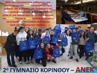 Φίλη των Διοργανωτών καθηγητών που
συνδέεται με την ΑΝΕΚ, επισκέφθηκε τους
μαθητές και καθηγητές στο ξενοδοχείο και
τους προσέφερε γλυκά, δώρα και στυλούς
μέσα σε μια τσάντα που έφερε τον λογότυπο
της ΑΝΕΚ. Επίσης η ΑΝΕΚ πρόσφερε δωρεάν
τα γεύματα των συνοδών καθηγητών
κατά την διάρκεια του ταξιδιού.
2ο ΓΥΜΝΑΣΙΟ ΚΟΡΙΝΘΟΥ – ΑΝΕΚ
 