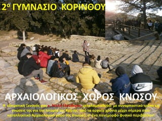 2ο ΓΥΜΝΑΣΙΟ ΚΟΡΙΝΘΟΥ
ΑΡΧΑΙΟΛΟΓΙΚΟΣ ΧΩΡΟΣ ΚΝΩΣΟΥ
Η εξαιρετική Ξεναγός μας κ. Ντελή Ελευθερία, μεταλαμπαδεύει με συναρπαστικό τρόπο τις
γνώσεις της για την Ιστορία της Κρήτης από τα αρχαία χρόνια μέχρι σήμερα στον
καταπληκτικό Αρχαιολογικό χώρο της Κνωσού, σ’ ένα πανέμορφο φυσικό περιβάλλον!
 