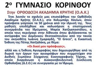 2ο ΓΥΜΝΑΣΙΟ ΚΟΡΙΝΘΟΥ
Στην ΟΡΘΟΔΟΞΗ ΑΚΑΔΗΜΙΑ ΚΡΗΤΗΣ (Ο.Α.Κ.)
Έτσι λοιπόν το σχολείο μας επισκέφθηκε την Ορθόδοξη
Ακαδημία Κρήτης (Ο.Α.Κ.), στο Κολυμπάρι Χανίων, όπου
πρόσφατα γιόρτασε τα 50 χρόνια από την ίδρυσή της. Τους
μαθητές υποδέχθηκε και καλωσόρισε η επιστημονική
συνεργάτιδα του Ιδρύματος, Μαρία Χατζηαποστόλου, η
οποία τους περιήγαγε στην Αίθουσα όπου φυλάσσονται τα
αντίγραφα του Δομήνικου Θεοτοκόπουλου από την ταινία
του σκηνοθέτη Ιωάννη Σμαραγδή, “El Greco”, η Εικαστική
Έκθεση της Πέπης Χατζηδάκη, με θέμα:
«Οι δικοί μου πρόσφυγες»,
αλλά και η Έκθεση Αγιογραφίας που δημιουργήθηκε από τη
δωρεά των έργων των αγιογράφων που συμμετείχαν στο
Διεθνές Συμπόσιο Σύγχρονης Εικονογραφικής Τέχνης, το
οποίο διοργάνωσε η Διακοινοβουλευτική Συνέλευση
Ορθοδοξίας (Δ.Σ.Ο.) σε συνεργασία με το Ίδρυμα.
 