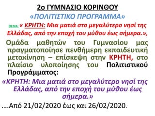 2ο ΓΥΜΝΑΣΙΟ ΚΟΡΙΝΘΟΥ
«ΠΟΛΙΤΙΣΤΙΚΟ ΠΡΟΓΡΑΜΜΑ»
ΘΕΜΑ: « ΚΡΗΤΗ: Μια ματιά στο μεγαλύτερο νησί της
Ελλάδας, από την εποχή του μύθου έως σήμερα.»,
Ομάδα μαθητών του Γυμνασίου μας
πραγματοποίησε πενθήμερη εκπαιδευτική
μετακίνηση – επίσκεψη στην ΚΡΗΤΗ, στο
πλαίσιο υλοποίησης του Πολιτιστικού
Προγράμματος:
«ΚΡΗΤΗ: Μια ματιά στο μεγαλύτερο νησί της
Ελλάδας, από την εποχή του μύθου έως
σήμερα.»
….Από 21/02/2020 έως και 26/02/2020.
 