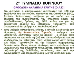 2ο ΓΥΜΝΑΣΙΟ ΚΟΡΙΝΘΟΥ
ΟΡΘΟΔΟΞΗ ΑΚΑΔΗΜΙΑ ΚΡΗΤΗΣ (Ο.Α.Κ.)
Στη συνέχεια, ο επιστημονικός συνεργάτης της ΟΑΚ και
Υπεύθυνος του Ινστιτούτου Θεολογίας και Οικολογίας (ΙΘΟ),
Αντώνης Καλογεράκης, συζήτησε με τα παιδιά για τη
σημασία της ανακύκλωσης, την κλιματική κρίση, τις
περιβαλλοντικές δράσεις της ΟΑΚ, καθώς και για τις
οικολογικές δράσεις του «Πράσινου Πατριάρχη», του
Οικουμενικού Πατριάρχη κ.κ. Βαρθολομαίου Α΄.
• Τους μαθητές καλωσόρισε, επίσης, ο Γενικός Διευθυντής του
Ιδρύματος, Δρ Κωνσταντίνος Ζορμπάς - γνώριμος των
υπευθύνων καθηγητών «από τα παλιά» - ο οποίος τους
παρότρυνε να αγαπούν τη ζωή και τον συνάνθρωπο και να
καλλιεργούν τις δεξιότητές τους, καθώς ζούμε στην εποχή
των Νέων Τεχνολογιών και της Τέταρτης Βιομηχανικής
Επανάστασης. Όπως τόνισε ιδιαίτερα, στην πρόκληση του
μινιμαλισμού της σύγχρονης τεχνολογίας, απαντάμε με τον
μαξιμαλισμό της Ορθόδοξης παράδοσης μέσα από την
ενεργή μετοχή μας στη μυστηριακή ζωή της Εκκλησίας μας.
 