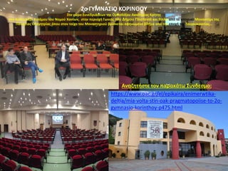 2ο ΓΥΜΝΑΣΙΟ ΚΟΡΙΝΘΟΥ
Στο χώρο Συνεδριάσεων της Ορθοδόξου Ακαδημίας Κρήτης
στο Κολυμπάρι Κισάμου του Νομού Χανίων, στην περιοχή Γωνιάς του Δήμου Πλατανιά και δίπλα από το ιστορικό Μοναστήρι της
Παναγίας Οδηγητρίας όπου στον τοίχο του Μοναστηριού βρίσκεται σφηνωμένο βλήμα από την εποχή της Τουρκοκρατίας…
https://www.oac.gr/el/epikaira/enimerwtika-
deltia/mia-volta-stin-oak-pragmatopoiise-to-2o-
gymnasio-korinthoy-p475.html
Αναζητήστε τον παρακάτω Σύνδεσμο:
 