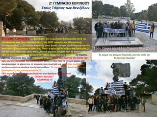 2ο ΓΥΜΝΑΣΙΟ ΚΟΡΙΝΘΟΥ
Στους Τάφους των Βενιζέλων
Στον Τάφο του Ελευθερίου Βενιζέλου
Σπύρος Καγιαλές …..θα νικήσει την ευρωπαϊκή διπλωματία κατά την
επανάσταση των Κρητικών στις αρχές του 1897 εναντίον της Οθωμανικής
Αυτοκρατορίας. …..Ο Σπύρος Καγιαλές τρεις φορές έστησε την Ελληνική σημαία
όταν από οβίδες έσπαγε ο ιστός της. Όταν η τρίτη οβίδα πέφτει και θρυμματίζει
πια τον ιστό ρίχνοντας κάτω την ελληνική σημαία, συνέβη κάτι το απίστευτο,
κάτι το ανεπανάληπτο. Ο Σπύρος Καγιαλές, ορμά αμέσως, αρπάζει τη σημαία,
έχοντας στα χείλη του, τους γνωστούς στίχους :«για του Χριστού την πίστη την
αγία και της πατρίδας την ελευθερία» κάνει το ίδιο του το «σώμα ιστό», και
ανυψώνει με τα χέρια του τη σημαία, που συνέχιζε να κυματίζει περήφανη
απέναντι από τα κανόνια του ξένου στόλου. Το στρατόπεδο δονείται από τις
ζητωκραυγές και πανηγυρισμούς!!!.....
Εδώ οι μαθητές μας σκαρφαλωμένοι στο άγαλμα του θρυλικού
Σπύρου Καγιαλέ!
ΑΘΑΝΑΤΟΣ !!!
Το σώμα του Σπύρου Καγιαλέ, γίνεται Ιστός της
Ελληνικής Σημαίας!
 