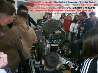 Ο επικεφαλής της ομάδας TUCer (Technical University of Crete Eco Racing)
καθηγητής του Πολυτεχνείου Κρήτης κ. Σάββας Πιπερίδης παρουσιάζει την
κατασκευή και αναλύει στους μαθητές του 2ου Γυμνασίου Κορίνθου,
την λειτουργία του Υδρογονοκίνητου αυτοκινήτου με το οποίο έχουν
διακριθεί σε Διεθνείς Διαγωνισμούς.
 