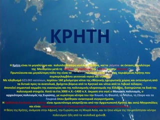 Η Κρήτη είναι το μεγαλύτερο και πολυπληθέστερο νησί της Ελλάδας και το πέμπτο σε έκταση μεγαλύτερο
της Μεσογείου μετά τη Σικελία, τη Σαρδηνία, την Κύπρο και την Κορσική.
Πρωτεύουσα και μεγαλύτερη πόλη της είναι το Ηράκλειο, το οποίο είναι έδρα της περιφέρειας Κρήτης που
συμπεριλαμβάνει γειτονικά νησιά και νησίδες.
Με πληθυσμό 623.065 κατοίκων, περίπου 160 χιλιόμετρα νότια της ελληνικής ηπειρωτικής χώρας και εκτεινόμενη από
τα δυτικά προς τα ανατολικά, βρέχεται βόρεια από το Κρητικό και νότια από το Λιβυκό πέλαγος.
Αποτελεί σημαντικό κομμάτι της οικονομίας και της πολιτισμικής κληρονομιάς της Ελλάδας, διατηρώντας τα δικά της
πολιτισμικά στοιχεία. Κατά τα έτη 3000 π.Χ.–1400 π.Χ. άκμασε στο νησί ο Μινωικός πολιτισμός, ο
αρχαιότερος πολιτισμός της Ευρώπης, με κυριότερα κέντρα του την Κνωσό, τη Φαιστό, τα Μάλια, τη Ζάκρο και τα
Γουρνιά όπου βρέθηκαν ανακτορικά συγκροτήματα.
Η Ορθόδοξη Εκκλησία της Κρήτης είναι ημιαυτόνομη απαρτίζεται από την Αρχιεπισκοπή Κρήτης και οκτώ Μητροπόλεις
και είναι εξαρτώμενη από το Οικουμενικό Πατριαρχείο Κωνσταντινουπόλεως.
Η θέση της Κρήτης, ανάμεσα στην Αφρική, την Ευρώπη και τη Μικρά Ασία, και το ήπιο κλίμα της την κατέστησαν κέντρο
πολιτισμού ήδη από τα νεολιθικά χρόνια.
ΚΡΗΤΗ
 