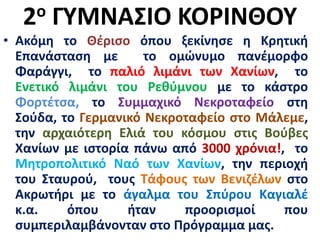 2ο ΓΥΜΝΑΣΙΟ ΚΟΡΙΝΘΟΥ
• Ακόμη το Θέρισο όπου ξεκίνησε η Κρητική
Επανάσταση με το ομώνυμο πανέμορφο
Φαράγγι, το παλιό λιμάνι των Χανίων, το
Ενετικό λιμάνι του Ρεθύμνου με το κάστρο
Φορτέτσα, το Συμμαχικό Νεκροταφείο στη
Σούδα, το Γερμανικό Νεκροταφείο στο Μάλεμε,
την αρχαιότερη Ελιά του κόσμου στις Βούβες
Χανίων με ιστορία πάνω από 3000 χρόνια!, το
Μητροπολιτικό Ναό των Χανίων, την περιοχή
του Σταυρού, τους Τάφους των Βενιζέλων στο
Ακρωτήρι με το άγαλμα του Σπύρου Καγιαλέ
κ.α. όπου ήταν προορισμοί που
συμπεριλαμβάνονταν στο Πρόγραμμα μας.
 
