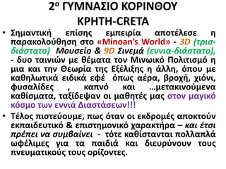 2ο ΓΥΜΝΑΣΙΟ ΚΟΡΙΝΘΟΥ
KΡHTH-CRETA
• Σημαντική επίσης εμπειρία αποτέλεσε η
παρακολούθηση στο «Minoan’s World» - 3D (τρισ-
διάστατο) Μουσείο & 9D Σινεμά (εννια-διάστατο),
- δυο ταινιών με θέματα τον Μινωικό Πολιτισμό η
μια και την Θεωρία της Εξέλιξης η άλλη, όπου με
καθηλωτικά ειδικά εφέ όπως αέρα, βροχή, χιόνι,
φυσαλίδες , καπνό και …μετακινούμενα
καθίσματα, ταξίδεψαν οι μαθητές μας στον μαγικό
κόσμο των εννιά Διαστάσεων!!!
• Τέλος πιστεύουμε, πως όταν οι εκδρομές αποκτούν
εκπαιδευτικό & επιστημονικό χαρακτήρα – και έτσι
πρέπει να συμβαίνει - τότε καθίστανται πολλαπλά
ωφέλιμες για τα παιδιά και διευρύνουν τους
πνευματικούς τους ορίζοντες.
 