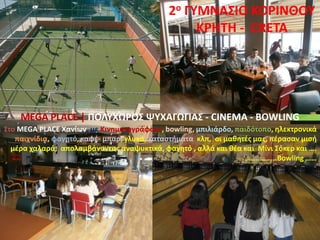 Στο MEGA PLACE Χανίων, με Κινηματογράφους, bowling, μπιλιάρδο, παιδότοπο, ηλεκτρονικά
παιχνίδια, φαγητό, καφέ- μπαρ, γλυκά, καταστήματα κλπ, οι μαθητές μας, πέρασαν μισή
μέρα χαλαρά, απολαμβάνοντας αναψυκτικά, φαγητό , αλλά και θέα και Μίνι Σόκερ και ….
……………..Bowling ……
2ο ΓΥΜΝΑΣΙΟ ΚΟΡΙΝΘΟΥ
KΡHTH - CRETA
MEGA PLACE | ΠΟΛΥΧΩΡΟΣ ΨΥΧΑΓΩΓΙΑΣ - CINEMA - BOWLING
 