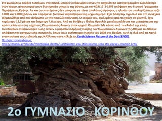 Στο χωριό Άνω Βούβες Κισσάμου στα Χανιά, μπορεί να θαυμάσει κανείς το αρχαιότερο καταγεγραμμένο ελαιόδεντρο
στον κόσμο, ανακηρυγμένο ως διατηρητέο μνημείο της φύσης, με την 603/17-2-1997 απόφαση του Γενικού Γραμματέα
Περιφέρειας Κρήτης. Αν και οι επιστήμονες δεν μπορούν να είναι απολύτως σίγουροι, η ηλικία του υπολογίζεται μεταξύ
3.000 και 5.000 χρόνων και παραμένει ζωντανό καρποφορώντας μέχρι σήμερα. Έχει βάση την αγριελιά και στη συνέχεια
εξημερώθηκε από τον άνθρωπο με την ποικιλία τσουνάτη. Ο κορμός του, σμιλεμένος από το χρόνο σα γλυπτό, έχει
περίμετρο 12,5 μέτρα και διάμετρο 4,6 μέτρα. Από τις Βούβες ο Ιδαίος Ηρακλής μεταλαμπάδευσε και μεταφύτευσε την
πρώτη ελιά για τους αρχαίους Ολυμπιακούς Αγώνες στην αρχαία Ολυμπία. Με κότινο από τα κλαδιά της ελιάς
των Βουβών στεφανώθηκε τιμής ένεκεν ο μαραθωνοδρόμος νικητής των Ολυμπιακών Αγώνων της Αθήνας το 2004 με
απόφαση της οργανωτικής επιτροπής, όπως και ο αντίστοιχος νικητής του 2008 στο Πεκίνο. Αυτή η ελιά από τα Χανιά
εντυπωσίασε τους ειδικούς της NASA που την επέλεξε ως Earth Science Picture of the Day (EPOD).
Πατήστε τον σύνδεσμο:
http://votaniki.gr/xlorida/mnimeiaka-dentra/i-archaioteri-elia-ston-kosmo-i-elia-stis-voyves-chanion-kriti/
2ο ΓΥΜΝΑΣΙΟ ΚΟΡΙΝΘΟΥ
2ο ΓΥΜΝΑΣΙΟ ΚΟΡΙΝΘΟΥ
 