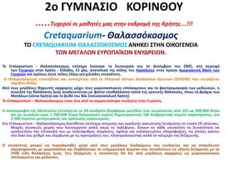 2ο ΓΥΜΝΑΣΙΟ ΚΟΡΙΝΘΟΥ
…..Τυχεροί οι μαθητές μας στην εκδρομή της Κρήτης….!!!
Cretaquarium- Θαλασσόκοσμος
ΤΟ CRETAQUARIUM-ΘΑΛΑΣΣΟΚΟΣΜΟΣ ΑΝΗΚΕΙ ΣΤΗΝ ΟΙΚΟΓΕΝΕΙΑ
ΤΩΝ ΜΕΓΑΛΩΝ ΕΥΡΩΠΑΪΚΩΝ ΕΝΥΔΡΕΙΩΝ.
To Cretaquarium - Θαλασσόκοσμος επίσημα ξεκίνησε τη λειτουργία του το Δεκέμβριο του 2005, στη περιοχή
των Γουρνών στην Κρήτη - Ελλάδα, 15 χλμ. ανατολικά της πόλης του Ηρακλείου στην πρώην Αμερικανική Βάση των
Γουρνών και αμέσως έγινε πόλος έλξης για χιλιάδες επισκέπτες.
Ο Θαλασσόκοσμος επινοήθηκε και συντηρείται από το Ελληνικό Κέντρο Θαλασσίων Ερευνών (ΕΛΚΕΘΕ) που στεγάζεται
ακριβώς δίπλα.
Από τους μεγάλους θηρευτές καρχαρίες μέχρι τους μικροσκοπικούς ιππόκαμπους και τη φαντασμαγορία των μεδουσών, η
ποικιλία της θαλάσσιας ζωής αναδεικνύεται με φόντο υποθαλάσσια τοπία της κρητικής θάλασσας, όπως τα βράχια των
Ματάλων (νότια Κρήτη) και το βυθό του Βάι (νοτιοανατολική Κρήτη).
To Cretaquarium – Θαλασσόκοσμος είναι ένα από τα σημαντικότερα ενυδρεία στην Ευρώπη.
Η σκηνογραφία της Μεσογείου ξετυλίγεται σε 60 ενυδρεία (διαφόρων μεγεθών που κυμαίνονται από 125 ως 900.000 λίτρα
και με συνολικό όγκο 1.700.000 λίτρα θαλασσινού νερού) δημιουργώντας 100 διαφορετικά σημεία παρατήρησης, για
2.500 περίπου μεσογειακούς και τροπικούς οργανισμούς.
Στο Cretaquarium – Θαλασσόκοσμος διατίθεται σύστημα ατομικής και ομαδικής ακουστικής ξενάγησης σε εννέα (9) γλώσσες.
Μικρές συσκευές χειρός που λειτουργούν απλά όπως το τηλέφωνο, δίνουν σε κάθε επισκέπτη τη δυνατότητα να
εμπλουτίσει την επίσκεψή του με πολυάριθμες εξηγήσεις, σχόλια και εκλαϊκευμένες πληροφορίες, τις οποίες ακούει
στο δικό του ρυθμό και σύμφωνα με τις προτιμήσεις του, πληκτρολογώντας απλά το νούμερο της δεξαμενής.
Ο επισκέπτης μπορεί να περιπλανηθεί μέσα από τους μεγάλους διαδρόμους του ενυδρείου και να εκπαιδευτεί
παρατηρώντας με μικροσκόπια και διαβάζοντας τα ενημερωτικά κείμενα που συνοδεύουν τις εξήντα δεξαμενές με τα
2500 είδη θαλάσσιας ζωής. Στις δεξαμενές ο επισκέπτης θα δει από μεγάλους καρχαρίες ως μικροσκοπικούς
ιππόκαμπους και μέδουσες.
 