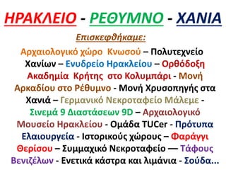 ΗΡΑΚΛΕΙΟ - ΡΕΘΥΜΝΟ - ΧΑΝΙΑ
Επισκεφθήκαμε:
Αρχαιολογικό χώρο Κνωσού – Πολυτεχνείο
Χανίων – Ενυδρείο Ηρακλείου – Ορθόδοξη
Ακαδημία Κρήτης στο Κολυμπάρι - Μονή
Αρκαδίου στο Ρέθυμνο - Μονή Χρυσοπηγής στα
Χανιά – Γερμανικό Νεκροταφείο Μάλεμε -
Σινεμά 9 Διαστάσεων 9D – Αρχαιολογικό
Μουσείο Ηρακλείου - Ομάδα TUCer - Πρότυπα
Ελαιουργεία - Ιστορικούς χώρους – Φαράγγι
Θερίσου – Συμμαχικό Νεκροταφείο –– Τάφους
Βενιζέλων - Ενετικά κάστρα και λιμάνια - Σούδα...
 