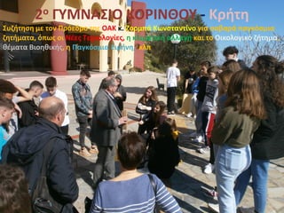 2ο ΓΥΜΝΑΣΙΟ ΚΟΡΙΝΘΟΥ - Κρήτη
Συζήτηση με τον Πρόεδρο της ΟΑΚ κ. Ζορμπά Κωνσταντίνο για σοβαρά παγκόσμια
ζητήματα, όπως οι Νέες Τεχνολογίες, η κλιματική αλλαγή και το Οικολογικό ζήτημα,
θέματα Βιοηθικής, η Παγκόσμια Ειρήνη, κλπ
 