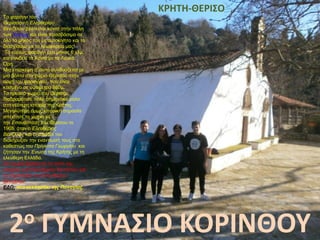 Το φαράγγι του
Θερίσσου ή Ελευθερίου
Βενιζέλου βρίσκεται κοντά στην πόλη
των Χανίων και είναι προσβάσιμο σε
όλο το μήκος του με αυτοκίνητο και το
διασχίσαμε με το λεωφορείο μας!
Το κυρίως φαράγγι έχει μήκος 6 χλμ,
και συνδέει τα Χανιά με τα Λευκά
Όρη.
Μια επίσκεψη σ' αυτό συνδυάζεται με
μια βόλτα στο χωριό Θέρισσο στην
αρχή του φαραγγιού, που είναι
κτισμένο σε υψόμετρο 580μ.
Το ηρωικό χωριό του Θέρισου
διαδραμάτισε πολύ σημαντικό ρόλο
στη νεότερη ιστορία της Κρήτης.
Μεγαλύτερη όμως ιστορική σημασία
απέκτησε το χωριό με
την Επανάσταση του Θερίσου το
1905, όταν ο Ελευθέριος
Βενιζέλος και οι οπαδοί του
διακήρυξαν την εναντίωσή τους στο
καθεστώς του Πρίγκιπα Γεωργίου και
ζήτησαν την Ένωση της Κρήτης με τη
ελεύθερη Ελλάδα.
Στο χωριό βρίσκεται το σπίτι της
μητέρας του Ελευθερίου Βενιζέλου και
το Στρατηγείο του Ελευθερίου
Βενιζέλου.
ΕΔΩ: στο εκκλησάκι της Παναγίας.
2ο ΓΥΜΝΑΣΙΟ ΚΟΡΙΝΘΟΥ
KΡHTH-ΘΕΡΙΣΟ
 