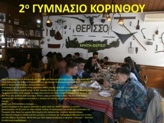 Αφού διασχίσαμε με το λεωφορείο το Φαράγγι του Θερίσου φτάσαμε στο ομώνυμο χωριό που
είναι τυλιγμένο στο πράσινο Το χωριό Θέρισο βρίσκεται 16 χιλιόμετρα μακριά από τη πόλη των
Χανίων στους πρόποδες των Λευκών Ορέων.
Η διαδρομή για να φτάσεις είναι μαγευτική καθώς περνά μέσα από το πανέμορφο και
καταπράσινο Θερισιανό Φαράγγι. Ψηλά, όμορφα δέντρα μας κάναν συντροφιά για περίπου 6χλμ.
Τα χρώματά τους είναι μαγεία τα νερά που κυλούν στο πλάι, η άγρια ομορφιά των βράχων που
σου δίνει την αίσθηση πως εκεί πάνω δίνουν μάχη μεταξύ τους οι θεοί. Και δεν είναι διόλου
απίθανο κάτι να συμβαίνει εκεί καθώς η ιστορία του τόπου μας επιτρέπει να φανταστούμε τα
πάντα!
Μάχες και Επαναστάσεις συνεχώς …..
Σημαντικό μνημείο του χωριού αποτελεί ο ιερός ναός του Αγίου Γεωργίου, ο οποίος
χρονολογείται στο β' μισό του 16ου αιώνα. Επίσης το πανέμορφο και κατάλευκο εκκλησάκι της
Παναγίας στην άκρη του χωριού βουτηγμένο στο πράσινο και το οποίο προσκυνήσαμε.
Στο Θέρισο υπάρχουν επίσης και δύο μουσεία, το Ιστορικό και Λαογραφικό Μουσείο και το σπίτι
του Ελευθέριου Βενιζέλου. Μετά από μια τόσο εξαίσια διαδρομή το φαγητό – σίγουρα - αποτελεί
το καλύτερο συμπλήρωμα……….
2ο ΓΥΜΝΑΣΙΟ ΚΟΡΙΝΘΟΥ
KΡHTH-ΘΕΡΙΣΟ
 